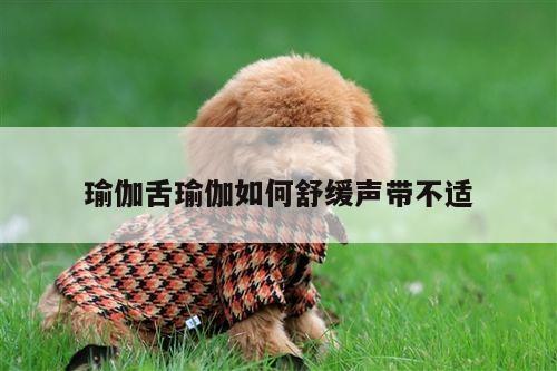 瑜伽舌瑜伽如何舒缓声带不适