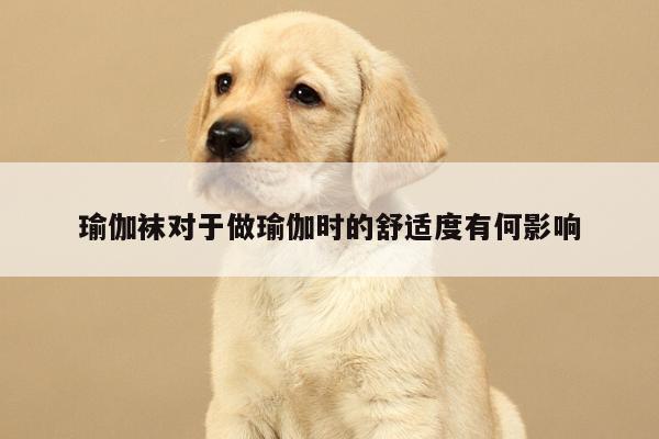 瑜伽袜对于做瑜伽时的舒适度有何影响